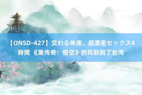 【ONSD-427】交わる体液、超濃密セックス4時間 《黑传奇：悟空》的风刮到了台湾