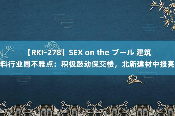 【RKI-278】SEX on the プール 建筑材料行业周不雅点：积极鼓动保交楼，北新建材中报亮眼
