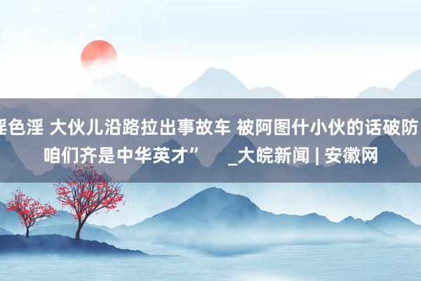 淫色淫 大伙儿沿路拉出事故车 被阿图什小伙的话破防“咱们齐是中华英才”     _大皖新闻 | 安徽网