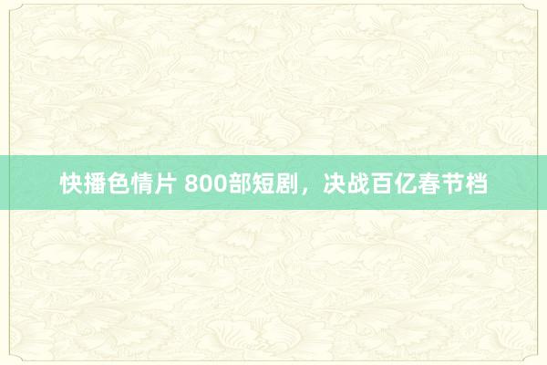 快播色情片 800部短剧，决战百亿春节档
