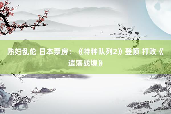 熟妇乱伦 日本票房:《特种队列2》登顶 打败《遗落战境》