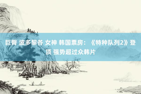 巨臀 波多黎各 女神 韩国票房:《特种队列2》登顶 强势超过众韩片