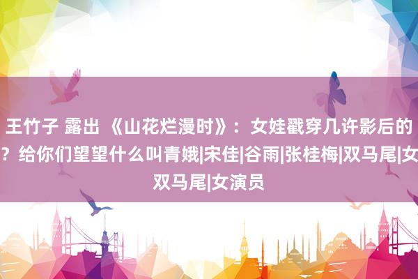 王竹子 露出 《山花烂漫时》：女娃戳穿几许影后的体面？给你们望望什么叫青娥|宋佳|谷雨|张桂梅|双马尾|女演员