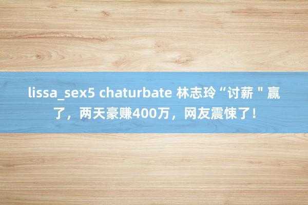 lissa_sex5 chaturbate 林志玲“讨薪＂赢了，两天豪赚400万，网友震悚了！