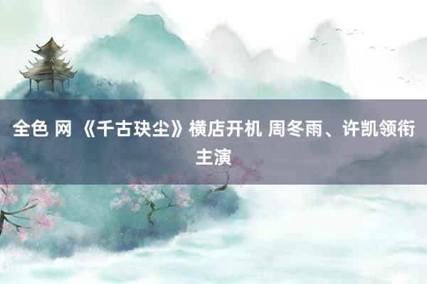 全色 网 《千古玦尘》横店开机 周冬雨、许凯领衔主演