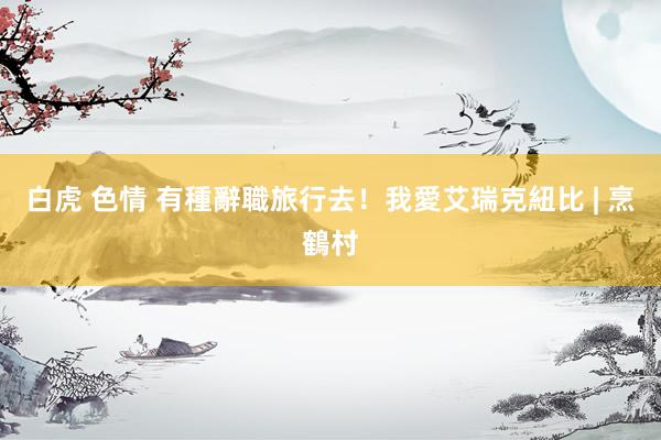 白虎 色情 有種辭職旅行去！我愛艾瑞克紐比 | 烹鶴村