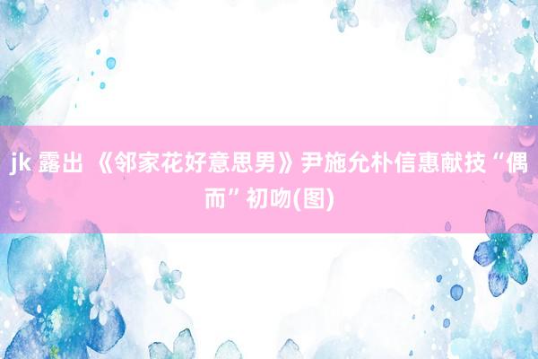 jk 露出 《邻家花好意思男》尹施允朴信惠献技“偶而”初吻(图)