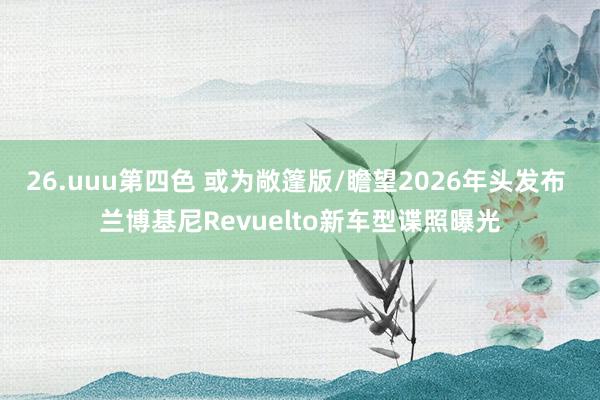 26.uuu第四色 或为敞篷版/瞻望2026年头发布 兰博基尼Revuelto新车型谍照曝光