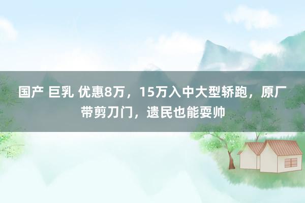 国产 巨乳 优惠8万，15万入中大型轿跑，原厂带剪刀门，遗民也能耍帅