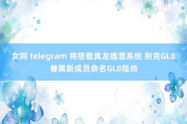 女同 telegram 将搭载真龙插混系统 别克GL8眷属新成员命名GL8陆尚