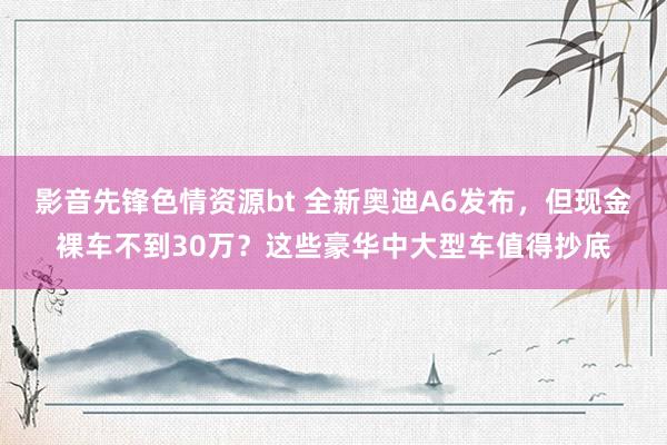 影音先锋色情资源bt 全新奥迪A6发布，但现金裸车不到30万？这些豪华中大型车值得抄底
