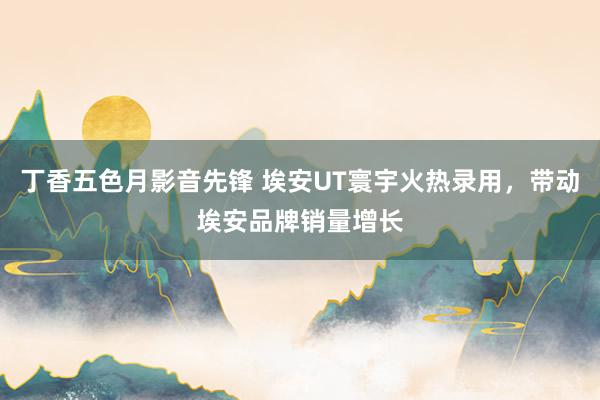 丁香五色月影音先锋 埃安UT寰宇火热录用，带动埃安品牌销量增长