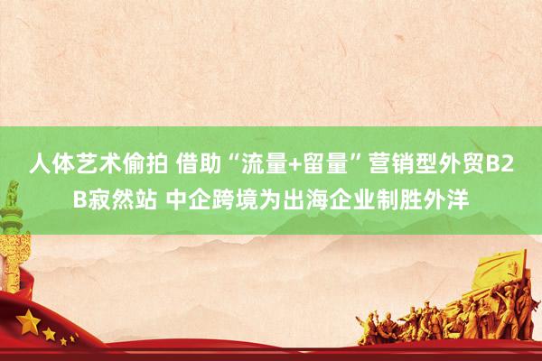 人体艺术偷拍 借助“流量+留量”营销型外贸B2B寂然站 中企跨境为出海企业制胜外洋