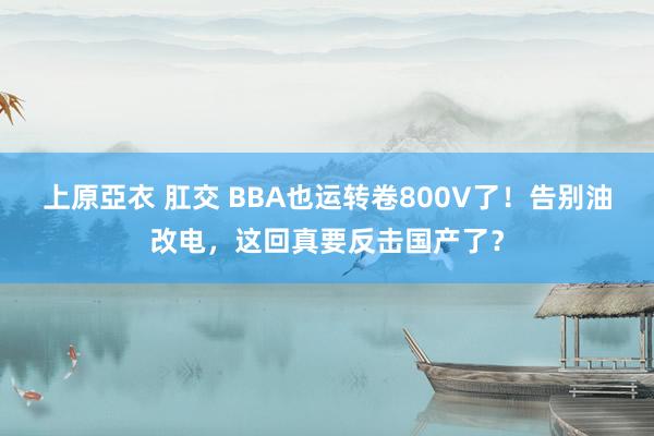 上原亞衣 肛交 BBA也运转卷800V了！告别油改电，这回真要反击国产了？