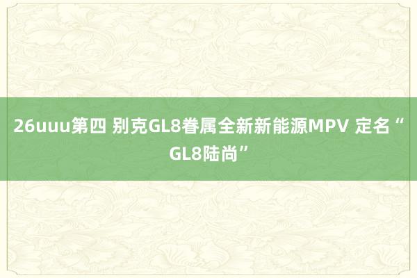 26uuu第四 别克GL8眷属全新新能源MPV 定名“GL8陆尚”