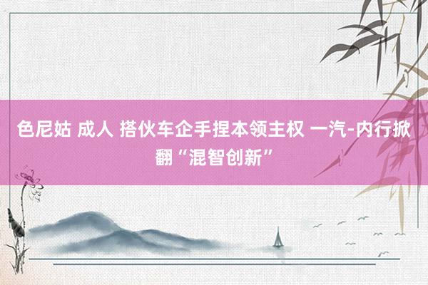色尼姑 成人 搭伙车企手捏本领主权 一汽-内行掀翻“混智创新”