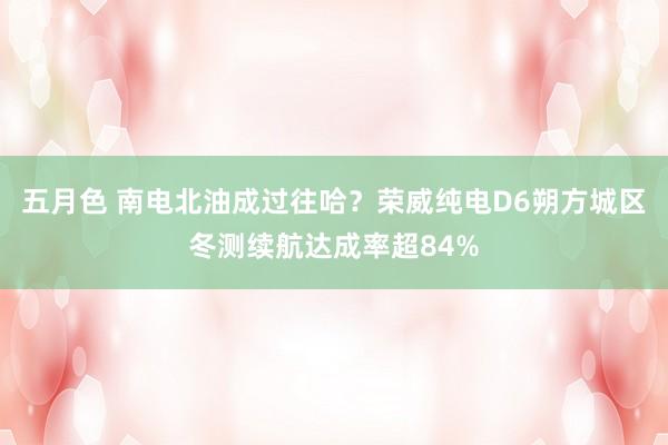 五月色 南电北油成过往哈？荣威纯电D6朔方城区冬测续航达成率超84%