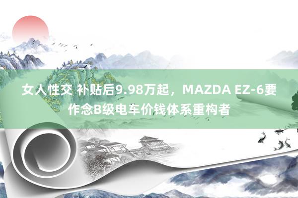 女人性交 补贴后9.98万起，MAZDA EZ-6要作念B级电车价钱体系重构者