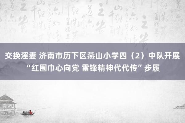 交换淫妻 济南市历下区燕山小学四（2）中队开展“红围巾心向党 雷锋精神代代传”步履