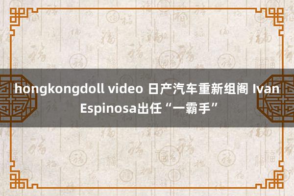 hongkongdoll video 日产汽车重新组阁 Ivan Espinosa出任“一霸手”