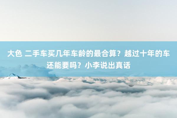 大色 二手车买几年车龄的最合算？越过十年的车还能要吗？小李说出真话