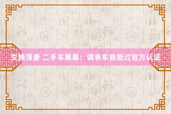交换淫妻 二手车黑幕：调表车竟能过官方认证