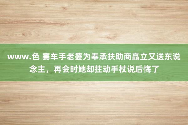 www.色 赛车手老婆为奉承扶助商矗立又送东说念主，再会时她却拄动手杖说后悔了