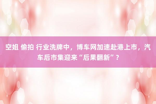 空姐 偷拍 行业洗牌中，博车网加速赴港上市，汽车后市集迎来“后果翻新”？