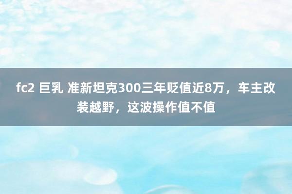 fc2 巨乳 准新坦克300三年贬值近8万，车主改装越野，这波操作值不值