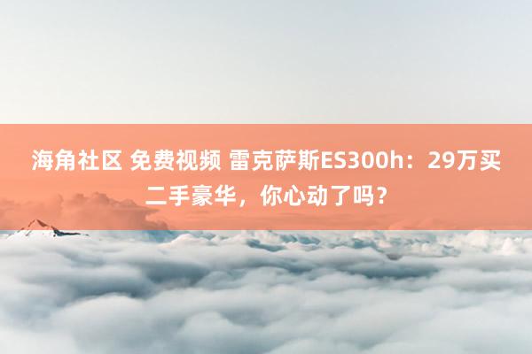 海角社区 免费视频 雷克萨斯ES300h：29万买二手豪华，你心动了吗？