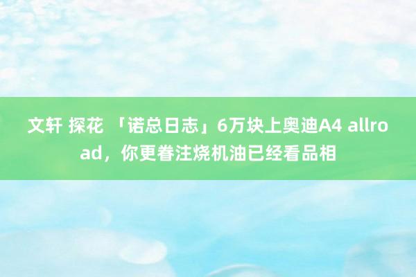 文轩 探花 「诺总日志」6万块上奥迪A4 allroad，你更眷注烧机油已经看品相