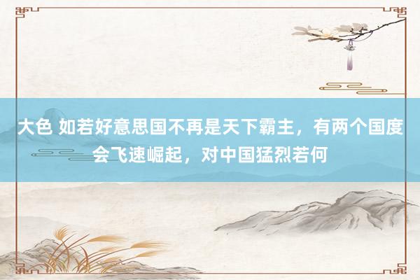 大色 如若好意思国不再是天下霸主，有两个国度会飞速崛起，对中国猛烈若何