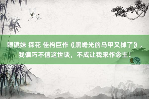 眼镜妹 探花 佳构巨作《黑蟾光的马甲又掉了》，我偏巧不信这世谈，不成让我来作念主！