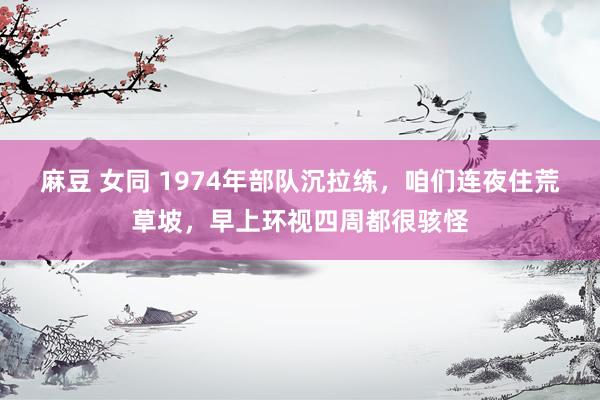 麻豆 女同 1974年部队沉拉练，咱们连夜住荒草坡，早上环视四周都很骇怪