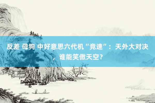 反差 母狗 中好意思六代机“竞速”：天外大对决，谁能笑傲天空？