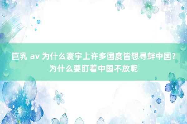 巨乳 av 为什么寰宇上许多国度皆想寻衅中国？为什么要盯着中国不放呢