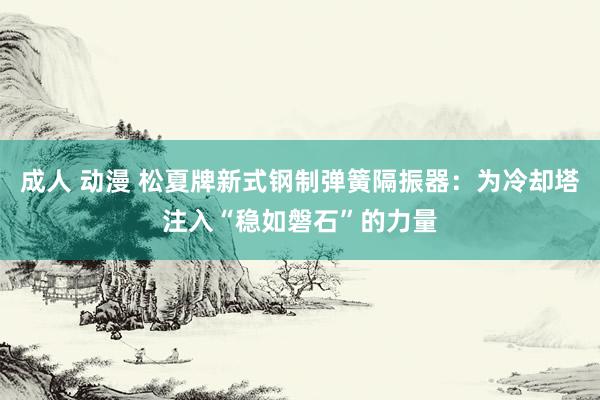成人 动漫 松夏牌新式钢制弹簧隔振器：为冷却塔注入“稳如磐石”的力量