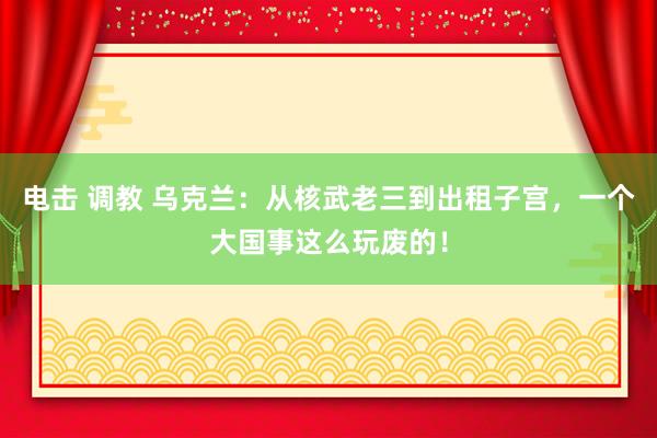 电击 调教 乌克兰：从核武老三到出租子宫，一个大国事这么玩废的！