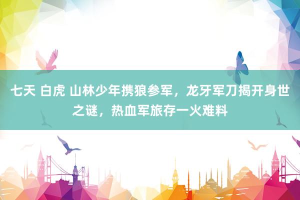 七天 白虎 山林少年携狼参军，龙牙军刀揭开身世之谜，热血军旅存一火难料