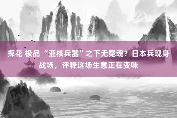 探花 极品 “亚核兵器”之下无冤魂？日本兵现身战场，评释这场生意正在变味