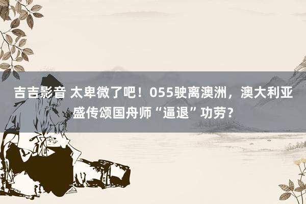 吉吉影音 太卑微了吧！055驶离澳洲，澳大利亚盛传颂国舟师“逼退”功劳？