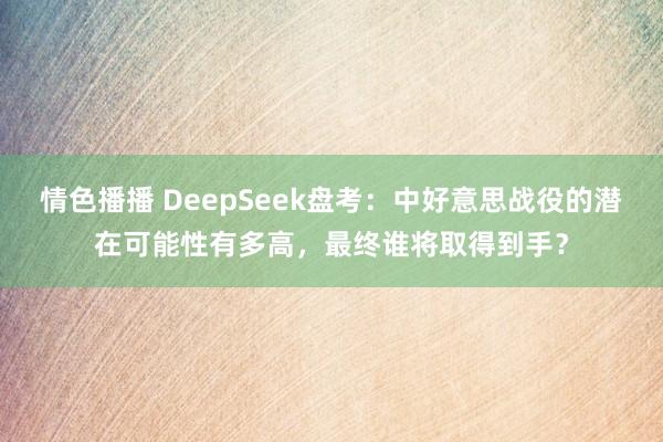 情色播播 DeepSeek盘考：中好意思战役的潜在可能性有多高，最终谁将取得到手？