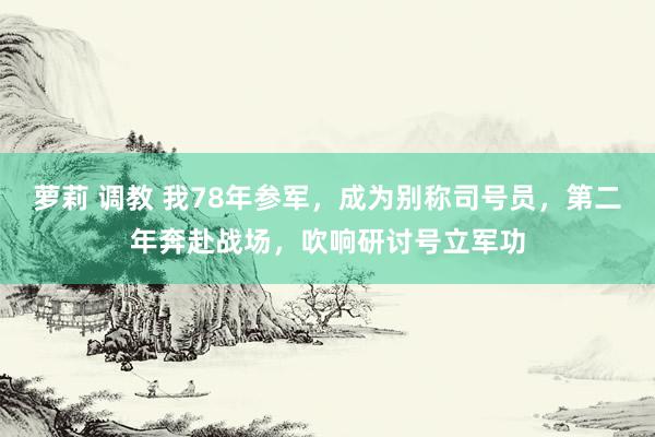 萝莉 调教 我78年参军，成为别称司号员，第二年奔赴战场，吹响研讨号立军功