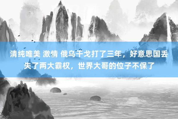 清纯唯美 激情 俄乌干戈打了三年，好意思国丢失了两大霸权，世界大哥的位子不保了