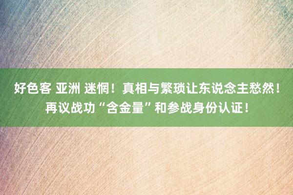 好色客 亚洲 迷惘！真相与繁琐让东说念主愁然！再议战功“含金量”和参战身份认证！