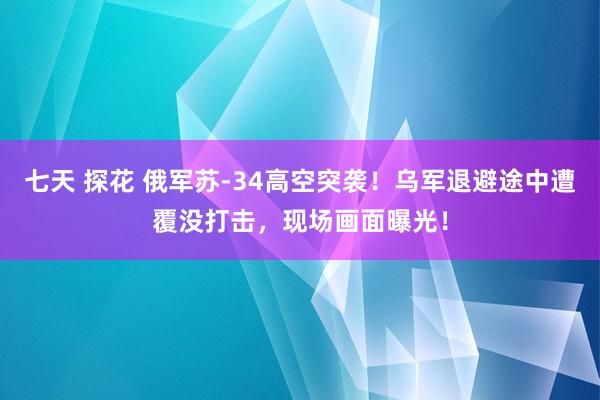 七天 探花 俄军苏-34高空突袭！乌军退避途中遭覆没打击，现场画面曝光！