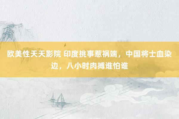 欧美性天天影院 印度挑事惹祸端，中国将士血染边，八小时肉搏谁怕谁