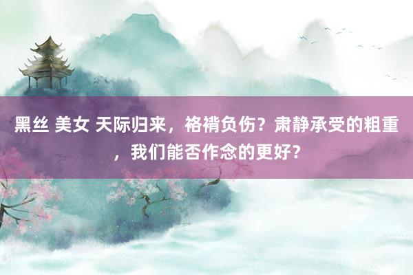 黑丝 美女 天际归来，袼褙负伤？肃静承受的粗重，我们能否作念的更好？