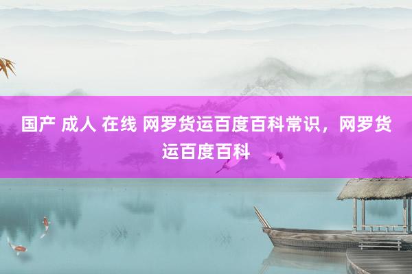 国产 成人 在线 网罗货运百度百科常识，网罗货运百度百科
