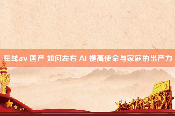 在线av 国产 如何左右 AI 提高使命与家庭的出产力
